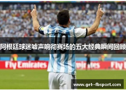 阿根廷球迷嘘声响彻赛场的五大经典瞬间回顾