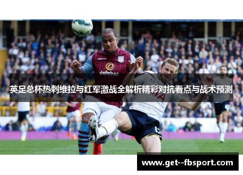 英足总杯热刺维拉与红军激战全解析精彩对抗看点与战术预测 英足总杯热刺维拉与红军激战全解析精彩对抗看点与战术预测