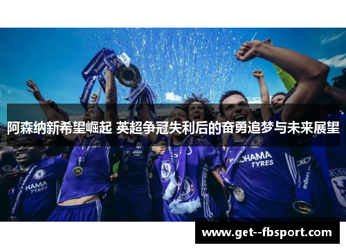 阿森纳新希望崛起 英超争冠失利后的奋勇追梦与未来展望