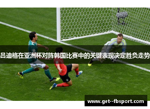 吕迪格在亚洲杯对阵韩国比赛中的关键表现决定胜负走势