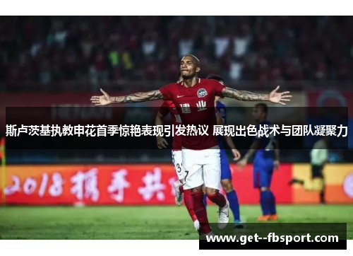斯卢茨基执教申花首季惊艳表现引发热议 展现出色战术与团队凝聚力